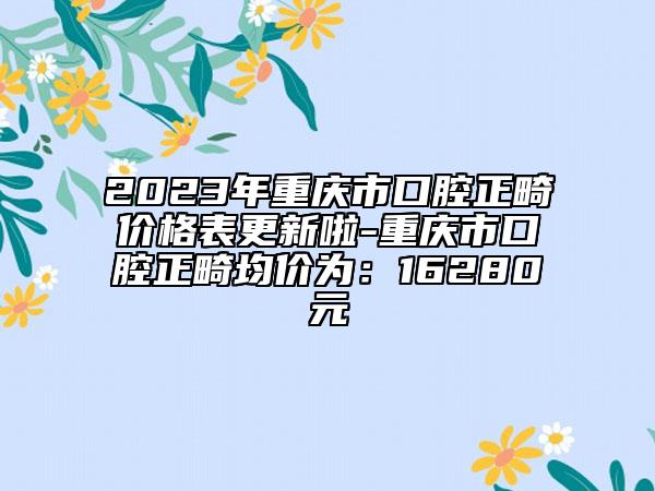 2023年重庆市口腔正畸价格表更新啦-重庆市口腔正畸均价为：16280元