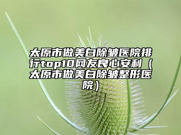 太原市做美白除皱医院排行top10网友良心安利（太原市做美白除皱整形医院）