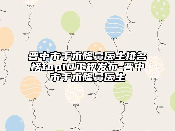 晋中市手术隆鼻医生排名榜top10正规发布-晋中市手术隆鼻医生