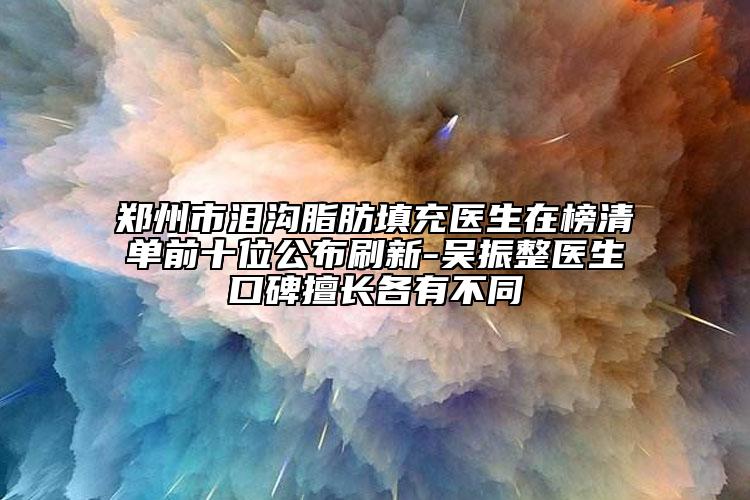 郑州市泪沟脂肪填充医生在榜清单前十位公布刷新-吴振整医生口碑擅长各有不同