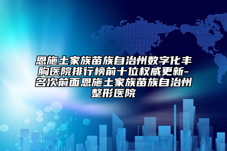 恩施土家族苗族自治州数字化丰胸医院排行榜前十位权威更新-名次前面恩施土家族苗族自治州整形医院