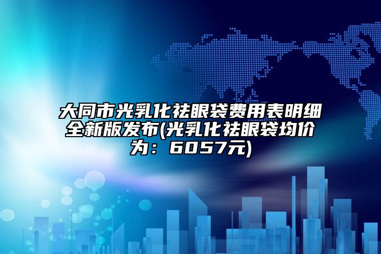 大同市光乳化祛眼袋费用表明细全新版发布(光乳化祛眼袋均价为：6057元)