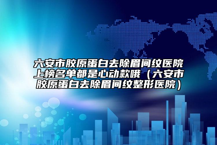 六安市胶原蛋白去除眉间纹医院上榜名单都是心动款哦（六安市胶原蛋白去除眉间纹整形医院）