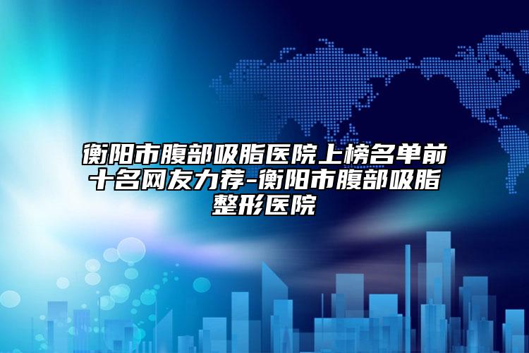 衡阳市腹部吸脂医院上榜名单前十名网友力荐-衡阳市腹部吸脂整形医院