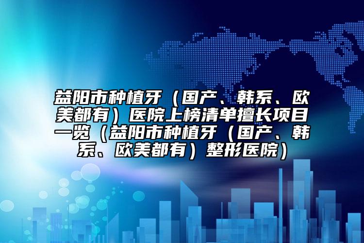 益阳市种植牙（国产、韩系、欧美都有）医院上榜清单擅长项目一览（益阳市种植牙（国产、韩系、欧美都有）整形医院）