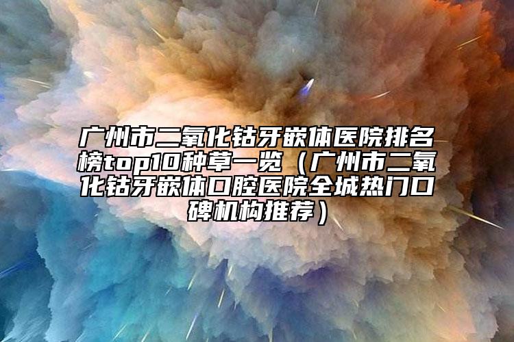 广州市二氧化钴牙嵌体医院排名榜top10种草一览（广州市二氧化钴牙嵌体口腔医院全城热门口碑机构推荐）