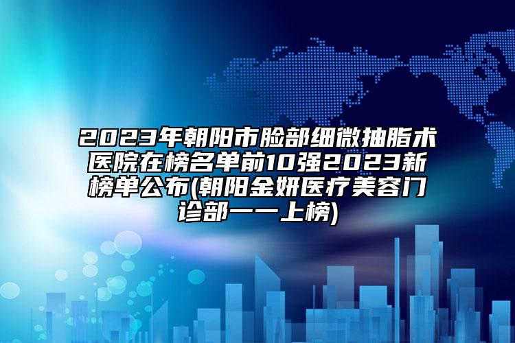 2023年朝阳市脸部细微抽脂术医院在榜名单前10强2023新榜单公布(朝阳金妍医疗美容门诊部一一上榜)