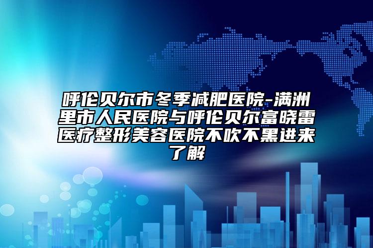 呼伦贝尔市冬季减肥医院-满洲里市人民医院与呼伦贝尔富晓雷医疗整形美容医院不吹不黑进来了解