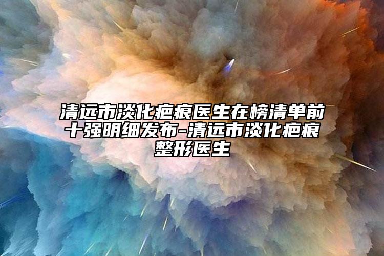 清远市淡化疤痕医生在榜清单前十强明细发布-清远市淡化疤痕整形医生