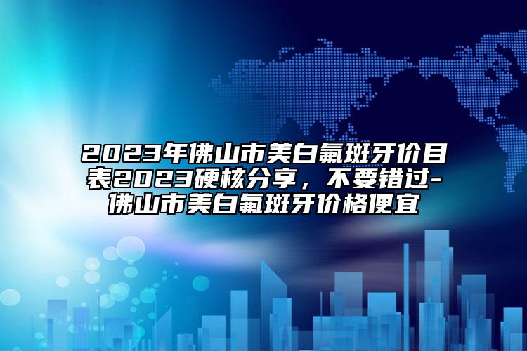 2023年佛山市美白氟斑牙价目表2023硬核分享，不要错过-佛山市美白氟斑牙价格便宜