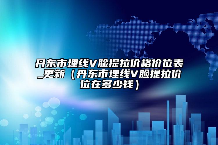 丹东市埋线V脸提拉价格价位表_更新（丹东市埋线V脸提拉价位在多少钱）