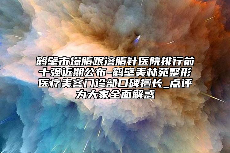 鹤壁市爆脂跟溶脂针医院排行前十强近期公布-鹤壁美林苑整形医疗美容门诊部口碑擅长_点评为大家全面解惑