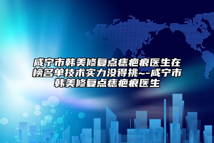 咸宁市韩美修复点痣疤痕医生在榜名单技术实力没得挑~-咸宁市韩美修复点痣疤痕医生