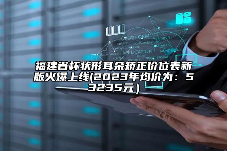 福建省杯状形耳朵矫正价位表新版火爆上线(2023年均价为：53235元）