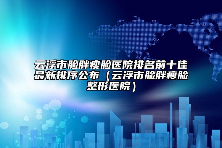 云浮市脸胖瘦脸医院排名前十佳最新排序公布（云浮市脸胖瘦脸整形医院）