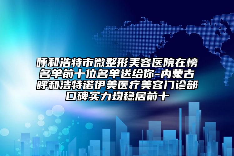 呼和浩特市微整形美容医院在榜名单前十位名单送给你-内蒙古呼和浩特诺伊美医疗美容门诊部口碑实力均稳居前十