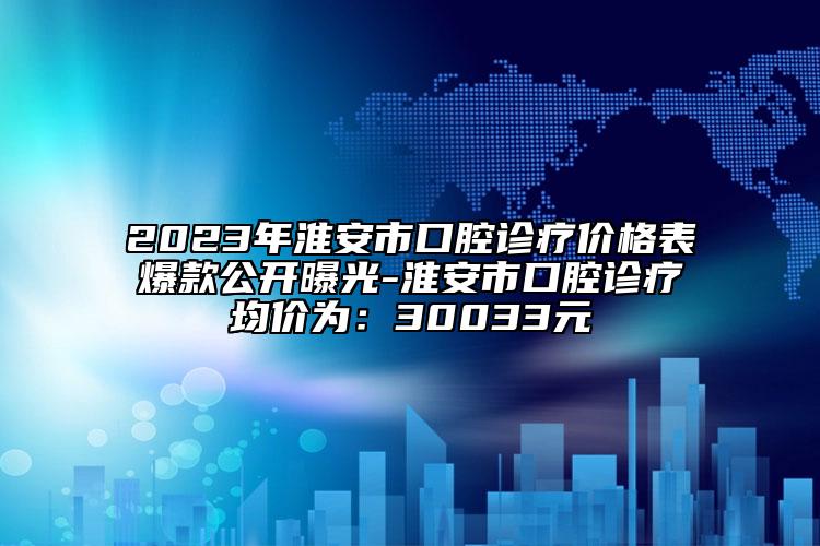 2023年淮安市口腔诊疗价格表爆款公开曝光-淮安市口腔诊疗均价为：30033元