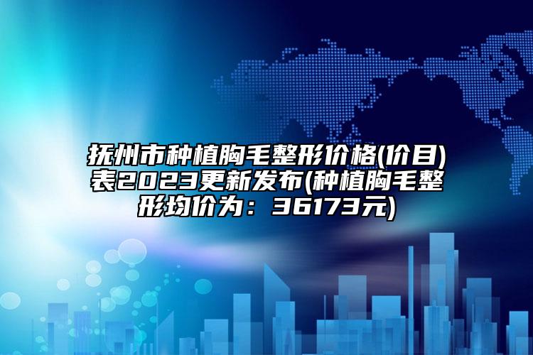 抚州市种植胸毛整形价格(价目)表2023更新发布(种植胸毛整形均价为：36173元)