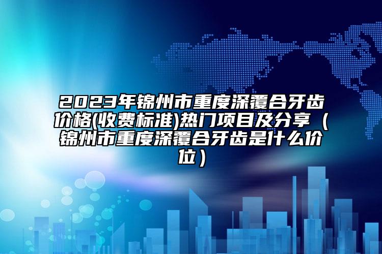 2023年锦州市重度深覆合牙齿价格(收费标准)热门项目及分享（锦州市重度深覆合牙齿是什么价位）