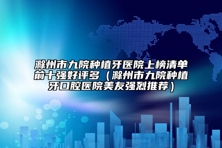 滁州市九院种植牙医院上榜清单前十强好评多（滁州市九院种植牙口腔医院美友强烈推荐）