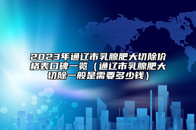 2023年通辽市乳腺肥大切除价格表口碑一览（通辽市乳腺肥大切除一般是需要多少钱）