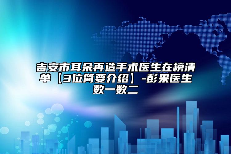 吉安市耳朵再造手术医生在榜清单【3位简要介绍】-彭果医生数一数二