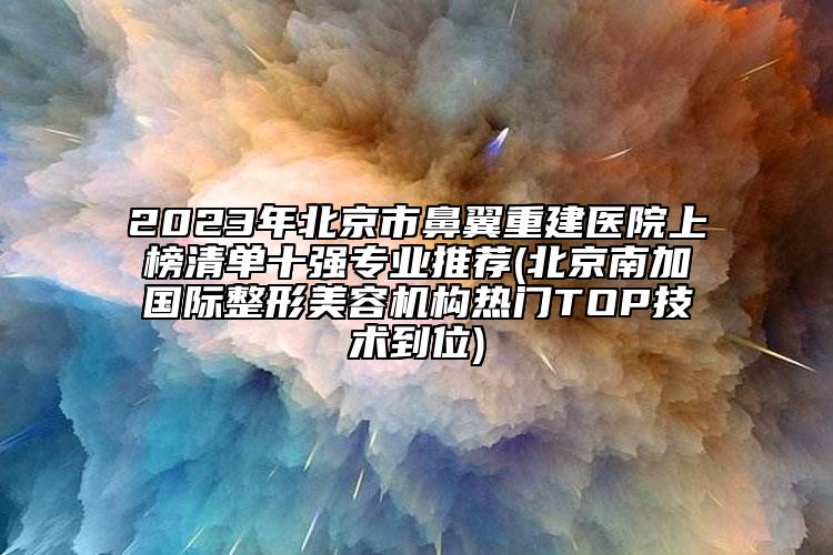 2023年北京市鼻翼重建医院上榜清单十强专业推荐(北京南加国际整形美容机构热门TOP技术到位)