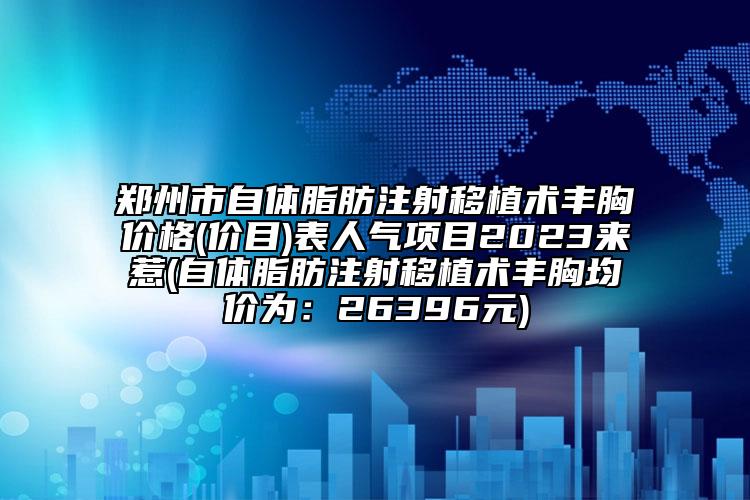 郑州市自体脂肪注射移植术丰胸价格(价目)表人气项目2023来惹(自体脂肪注射移植术丰胸均价为：26396元)