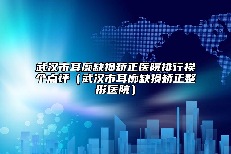 武汉市耳廓缺损矫正医院排行挨个点评（武汉市耳廓缺损矫正整形医院）