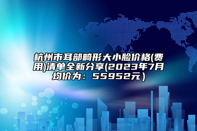 杭州市耳部畸形大小脸价格(费用)清单全新分享(2023年7月均价为：55952元）