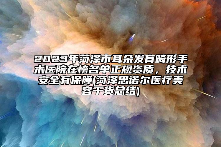 2023年菏泽市耳朵发育畸形手术医院在榜名单正规资质，技术安全有保障(菏泽思诺尔医疗美容干货总结)