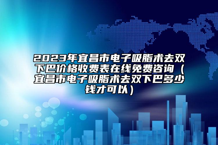 2023年宜昌市电子吸脂术去双下巴价格收费表在线免费咨询（宜昌市电子吸脂术去双下巴多少钱才可以）