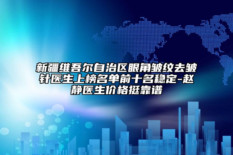 新疆维吾尔自治区眼角皱纹去皱针医生上榜名单前十名稳定-赵静医生价格挺靠谱