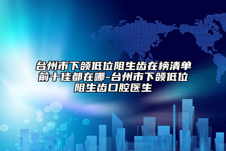 台州市下颌低位阻生齿在榜清单前十佳都在哪-台州市下颌低位阻生齿口腔医生