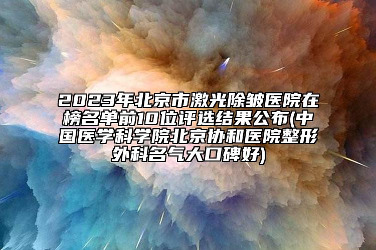 2023年北京市激光除皱医院在榜名单前10位评选结果公布(中国医学科学院北京协和医院整形外科名气大口碑好)