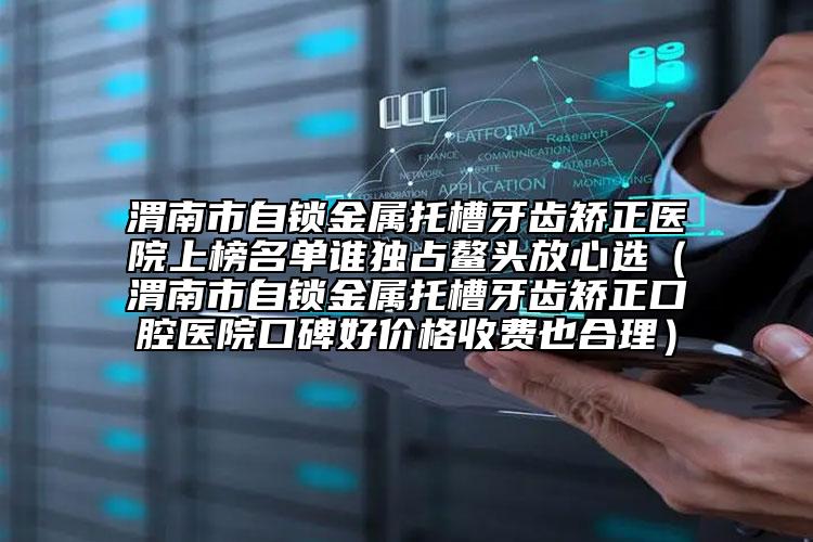 渭南市自锁金属托槽牙齿矫正医院上榜名单谁独占鳌头放心选（渭南市自锁金属托槽牙齿矫正口腔医院口碑好价格收费也合理）