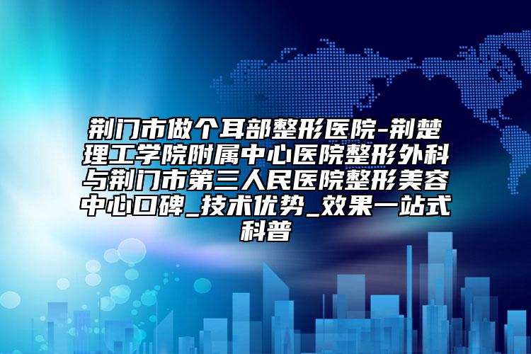 荆门市做个耳部整形医院-荆楚理工学院附属中心医院整形外科与荆门市第三人民医院整形美容中心口碑_技术优势_效果一站式科普