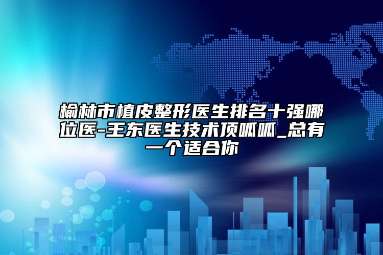 榆林市植皮整形医生排名十强哪位医-王东医生技术顶呱呱_总有一个适合你