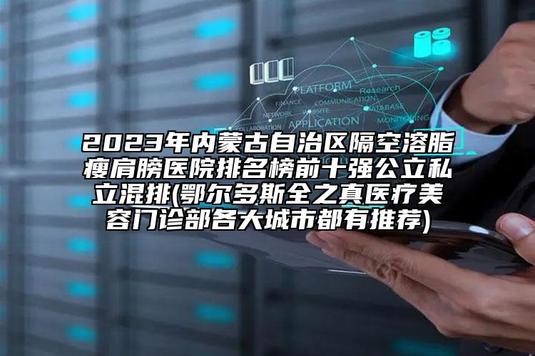 2023年内蒙古自治区隔空溶脂瘦肩膀医院排名榜前十强公立私立混排(鄂尔多斯全之真医疗美容门诊部各大城市都有推荐)