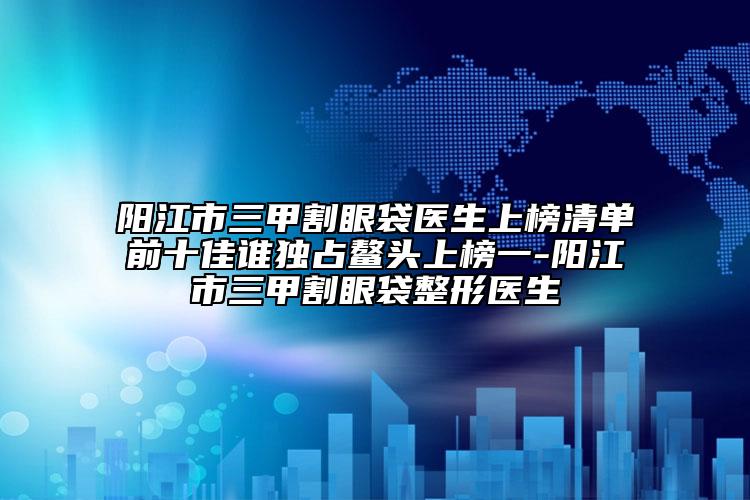 阳江市三甲割眼袋医生上榜清单前十佳谁独占鳌头上榜一-阳江市三甲割眼袋整形医生