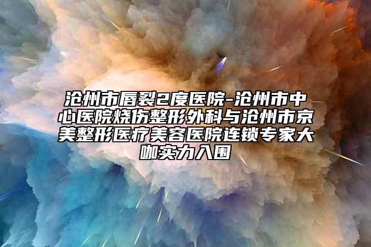 沧州市唇裂2度医院-沧州市中心医院烧伤整形外科与沧州市京美整形医疗美容医院连锁专家大咖实力入围