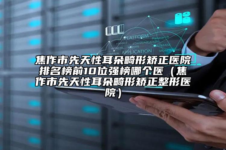 焦作市先天性耳朵畸形矫正医院排名榜前10位强榜哪个医（焦作市先天性耳朵畸形矫正整形医院）