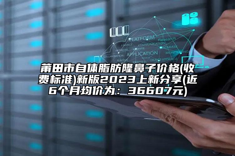 莆田市自体脂肪隆鼻子价格(收费标准)新版2023上新分享(近6个月均价为：36607元)