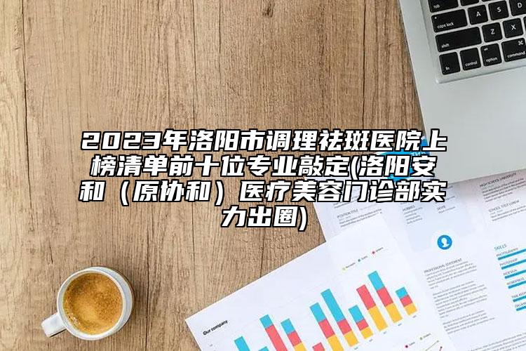 2023年洛阳市调理祛斑医院上榜清单前十位专业敲定(洛阳安和（原协和）医疗美容门诊部实力出圈)