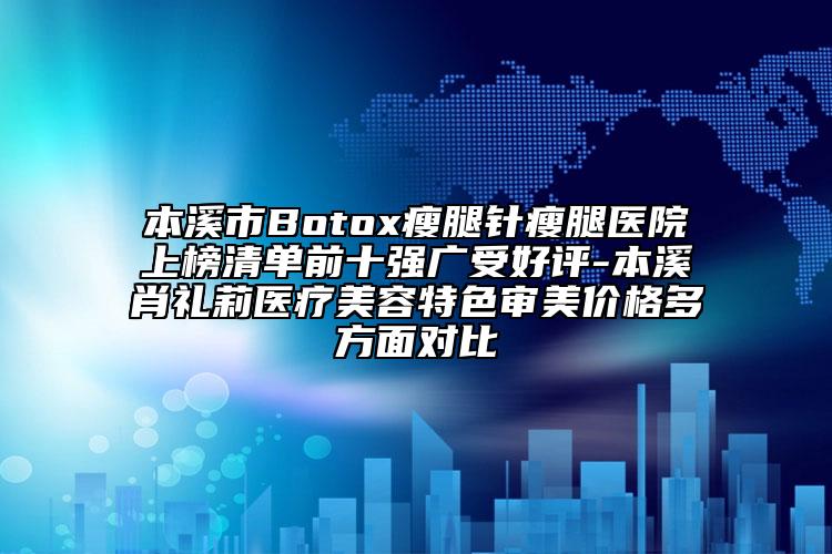 本溪市Botox瘦腿针瘦腿医院上榜清单前十强广受好评-本溪肖礼莉医疗美容特色审美价格多方面对比