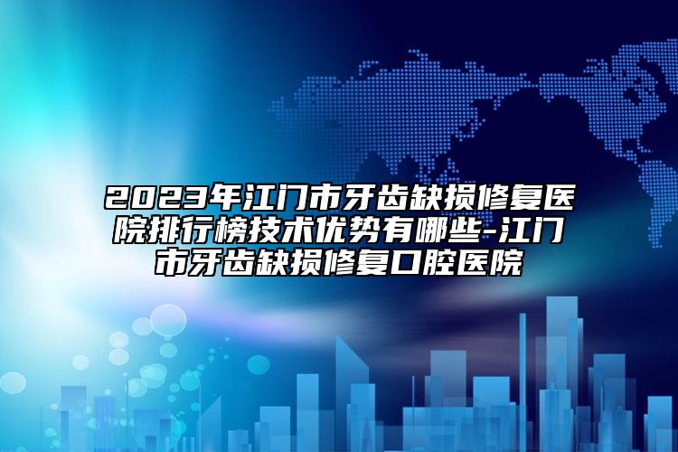 2023年江门市牙齿缺损修复医院排行榜技术优势有哪些-江门市牙齿缺损修复口腔医院