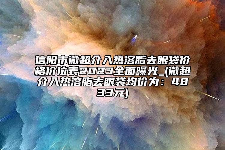 信阳市微超介入热溶脂去眼袋价格价位表2023全面曝光_(微超介入热溶脂去眼袋均价为：4833元)