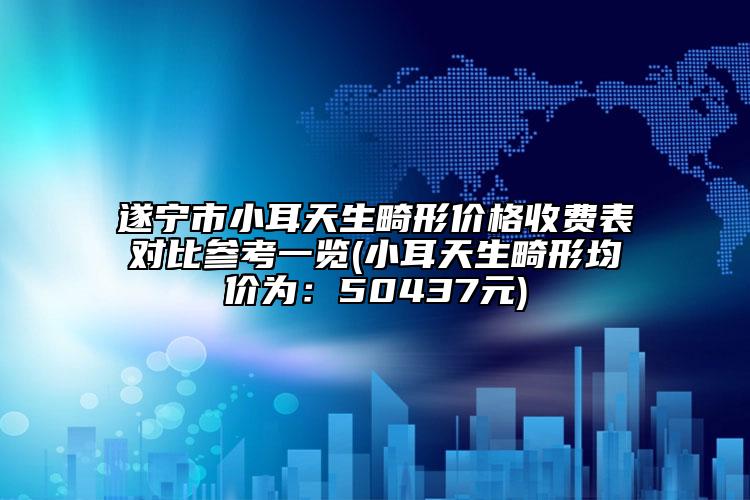 遂宁市小耳天生畸形价格收费表对比参考一览(小耳天生畸形均价为：50437元)