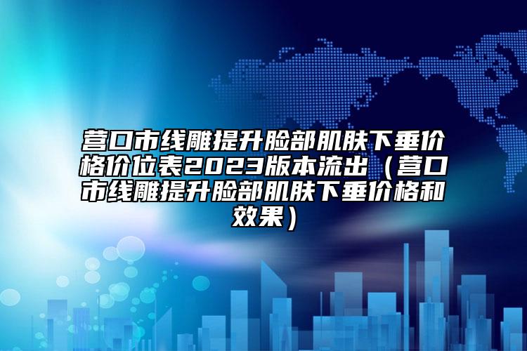 营口市线雕提升脸部肌肤下垂价格价位表2023版本流出（营口市线雕提升脸部肌肤下垂价格和效果）