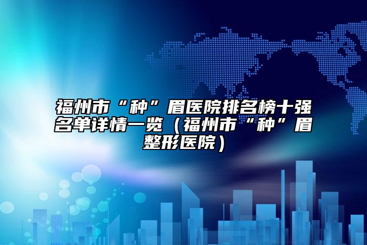 福州市“种”眉医院排名榜十强名单详情一览（福州市“种”眉整形医院）